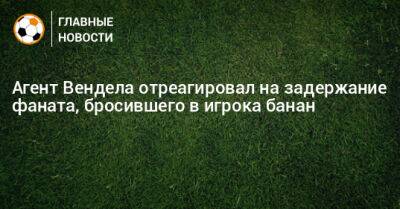 Агент Вендела отреагировал на задержание фаната, бросившего в игрока банан - bombardir.ru - Ульяновск