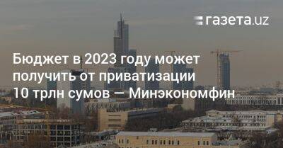 Бюджет в 2023 году может получить от приватизации 10 трлн сумов — Минэкономфин Узбекистана - gazeta.uz - США - Узбекистан