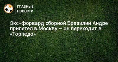 Экс-форвард сборной Бразилии Андре прилетел в Москву – он переходит в «Торпедо» - bombardir.ru - Москва - Бразилия