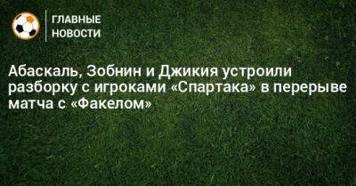 Антон Зиньковский - Абаскаль, Зобнин и Джикия устроили разборку с игроками «Спартака» в перерыве матча с «Факелом» - bombardir.ru