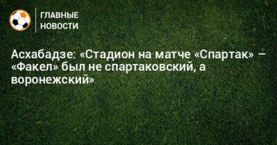 Асхабадзе: «Стадион на матче «Спартак» – «Факел» был не спартаковский, а воронежский» - bombardir.ru