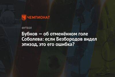 Владислав Безбородов - Александр Бубнов - Данил Пруцев - Гильермо Абаскаль - Бубнов — об отменённом голе Соболева: если Безбородов видел эпизод, это его ошибка? - championat.com - Россия