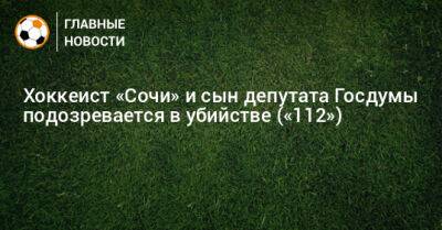 Хоккеист «Сочи» и сын депутата Госдумы подозревается в убийстве («112») - bombardir.ru - Сочи - Пензенская обл.