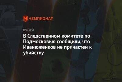 В Следственном комитете по Подмосковью сообщили, что Иванюженков непричастен к убийству - championat.com - Сочи - Московская обл. - Скончался