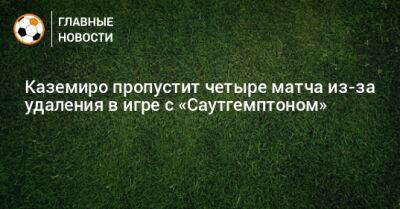 Каземиро пропустит четыре матча из-за удаления в игре с «Саутгемптоном» - bombardir.ru