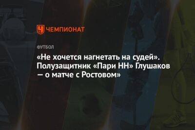 Денис Глушаков - «Не хочется нагнетать на судей». Полузащитник «Пари НН» Глушаков — о матче с Ростовом» - championat.com - Нижний Новгород - Ростов-На-Дону