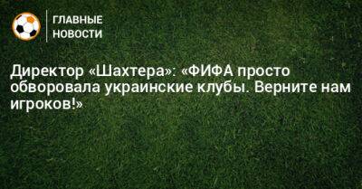 Директор «Шахтера»: «ФИФА просто обворовала украинские клубы. Верните нам игроков!» - bombardir.ru - Швейцария