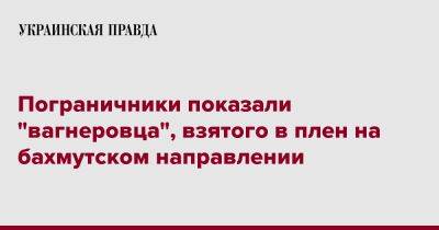 Пограничники показали "вагнеровца", взятого в плен на бахмутском направлении - pravda.com.ua - Украина