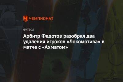 Павел Кукуян - Игорь Федотов - Михаил Рождественский - Арбитр Федотов разобрал два удаления игроков «Локомотива» в матче с «Ахматом» - championat.com