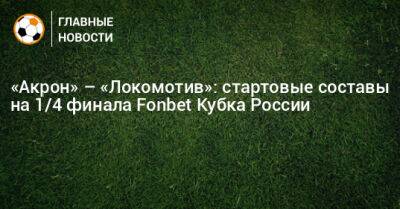 «Акрон» – «Локомотив»: стартовые составы на 1/4 финала Fonbet Кубка России - bombardir.ru - Россия