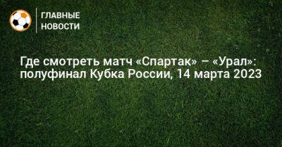 Где смотреть матч «Спартак» – «Урал»: полуфинал Кубка России - bombardir.ru - Москва - Россия