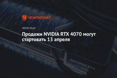 Продажи NVIDIA RTX 4070 могут стартовать 13 апреля - championat.com