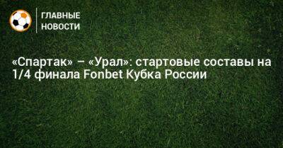 «Спартак» – «Урал»: стартовые составы на 1/4 финала Fonbet Кубка России - bombardir.ru - Россия