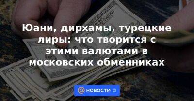 Юани, дирхамы, турецкие лиры: что творится с этими валютами в московских обменниках - smartmoney.one - Москва - Египет - Турция