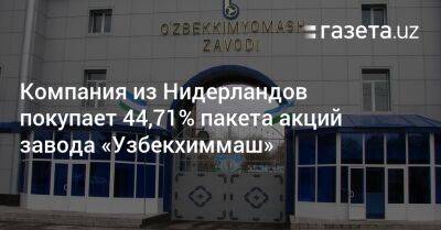 Компания из Нидерландов покупает 44,71% пакета акций завода «Узбекхиммаш» - gazeta.uz - Узбекистан - Голландия