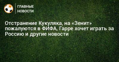 Отстранение Кукуляка, на «Зенит» пожалуются в ФИФА, Гарре хочет играть за Россию и другие новости - bombardir.ru - Россия