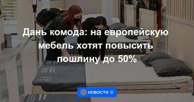 Дань комода: на европейскую мебель хотят повысить пошлину до 50% - smartmoney.one