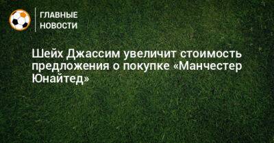 Шейх Джассим увеличит стоимость предложения о покупке «Манчестер Юнайтед» - bombardir.ru