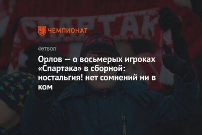 Геннадий Орлов - Орлов — о восьмерых игроках «Спартака» в сборной: ностальгия! нет сомнений ни в ком - championat.com - Москва - Россия