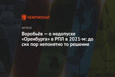 Дмитрий Воробьев - Воробьёв — о недопуске «Оренбурга» в РПЛ в 2021-м: до сих пор непонятно то решение - championat.com - Италия - Оренбург