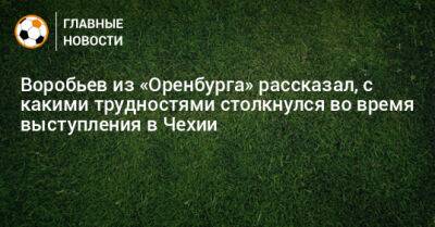 Дмитрий Воробьев - Воробьев из «Оренбурга» рассказал, с какими трудностями столкнулся во время выступления в Чехии - bombardir.ru - Оренбург - Чехия