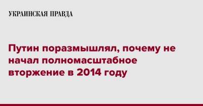 Владимир Путин - Путин поразмышлял, почему не начал полномасштабное вторжение в 2014 году - pravda.com.ua - Россия - Украина