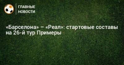 «Барселона» – «Реал»: стартовые составы на 26-й тур Примеры - bombardir.ru