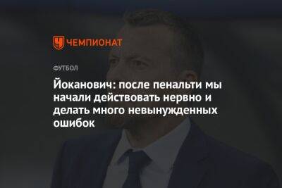 Славиша Йоканович - Йоканович: после пенальти мы начали действовать нервно и делать много невынужденных ошибок - championat.com - Россия