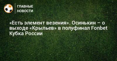 Игорь Осинькин - «Есть элемент везения». Осинькин – о выходе «Крыльев» в полуфинал Fonbet Кубка России - bombardir.ru - Россия