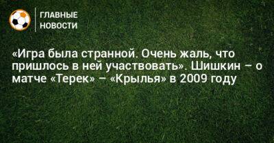 Роман Шишкин - «Игра была странной. Очень жаль, что пришлось в ней участвовать». Шишкин – о матче «Терек» – «Крылья» в 2009 году - bombardir.ru