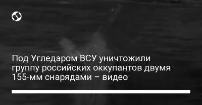 Юрий Бутусов - Под Угледаром ВСУ уничтожили группу российских оккупантов двумя 155-мм снарядами – видео - liga.net - Украина