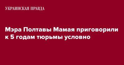 Мэра Полтавы Мамая приговорили к 5 годам тюрьмы условно - pravda.com.ua - Полтава