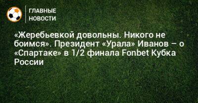 Григорий Иванов - «Жеребьевкой довольны. Никого не боимся». Президент «Урала» Иванов – о «Спартаке» в 1/2 финала Fonbet Кубка России - bombardir.ru - Россия