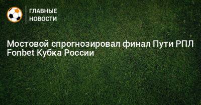 Александр Мостовой - Мостовой спрогнозировал финал Пути РПЛ Fonbet Кубка России - bombardir.ru - Россия