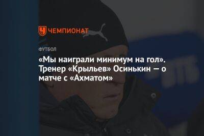 Игорь Осинькин - «Мы наиграли минимум на гол». Тренер «Крыльев» Осинькин — о матче с «Ахматом» - championat.com - Самара