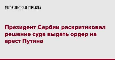 Владимир Путин - Александар Вучич - Президент Сербии раскритиковал решение суда выдать ордер на арест Путина - pravda.com.ua - Россия - Украина - Сербия