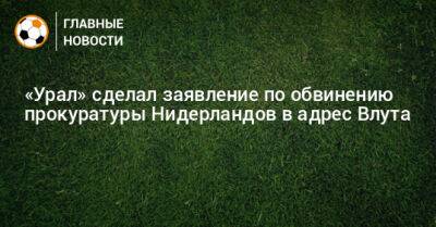 Григорий Иванов - «Урал» сделал заявление по обвинению прокуратуры Нидерландов в адрес Влута - bombardir.ru - Голландия