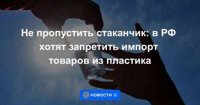 Не пропустить стаканчик: в РФ хотят запретить импорт товаров из пластика - smartmoney.one - Россия