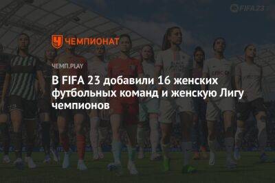 В FIFA 23 добавили 16 женских футбольных команд и женскую Лигу чемпионов - championat.com - Мадрид