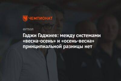 Гаджи Гаджиев - Гаджи Гаджиев: между системами «весна-осень» и «осень-весна» принципиальной разницы нет - championat.com - Россия