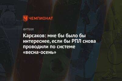 Руслан Нигматуллин - Карсаков: мне бы было бы интереснее, если бы РПЛ снова проводили по системе «весна-осень» - championat.com - Россия