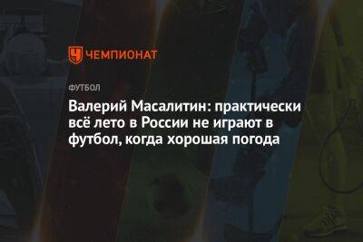 Валерий Масалитин - Валерий Масалитин: практически всё лето в России не играют в футбол, когда хорошая погода - championat.com - Россия