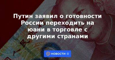 Владимир Путин - Си Цзиньпин - Путин заявил о готовности России переходить на юани в торговле с другими странами - smartmoney.one - Россия - Китай