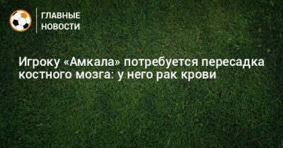 Игроку «Амкала» потребуется пересадка костного мозга: у него рак крови - bombardir.ru