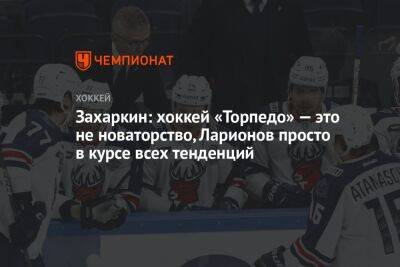 Игорь Ларионов - Захаркин: хоккей «Торпедо» — это не новаторство, Ларионов просто в курсе всех тенденций - championat.com - Россия