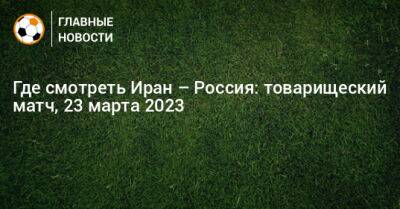 Где смотреть Иран – Россия: товарищеский матч - bombardir.ru - Россия - Иран - Тегеран