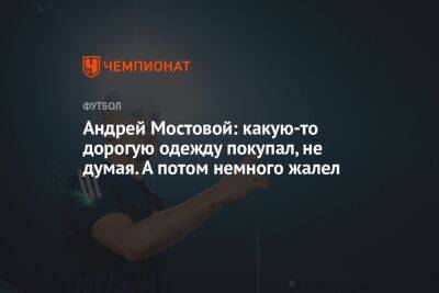 Андрей Мостовой - Андрей Мостовой: какую-то дорогую одежду покупал, не думая. А потом немного жалел - championat.com