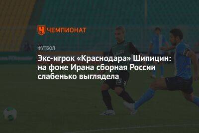 Экс-игрок «Краснодара» Шипицин: на фоне Ирана сборная России слабенько выглядела - championat.com - Россия - Краснодар - Иран - Тегеран