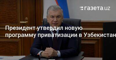 Шавкат Мирзиеев - Президент утвердил новую программу приватизации в Узбекистане по трём направлениям - gazeta.uz - Узбекистан