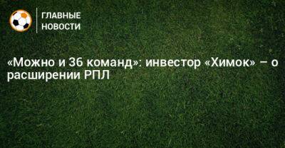 «Можно и 36 команд»: инвестор «Химок» – о расширении РПЛ - bombardir.ru